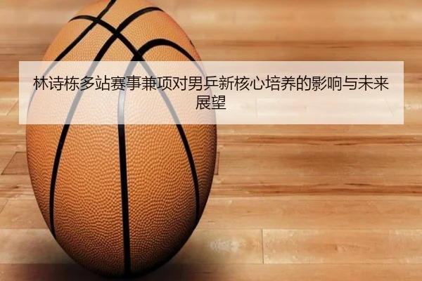 林诗栋多站赛事兼项对男乒新核心培养的影响与未来展望