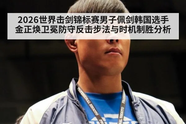 2026世界击剑锦标赛男子佩剑韩国选手金正焕卫冕防守反击步法与时机制胜分析