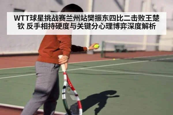 WTT球星挑战赛兰州站樊振东四比二击败王楚钦 反手相持硬度与关键分心理博弈深度解析