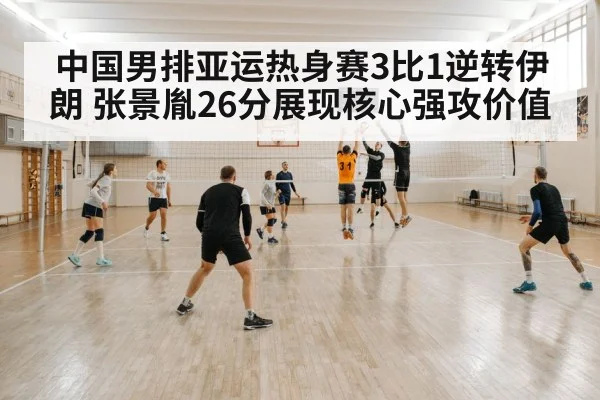 中国男排亚运热身赛3比1逆转伊朗 张景胤26分展现核心强攻价值