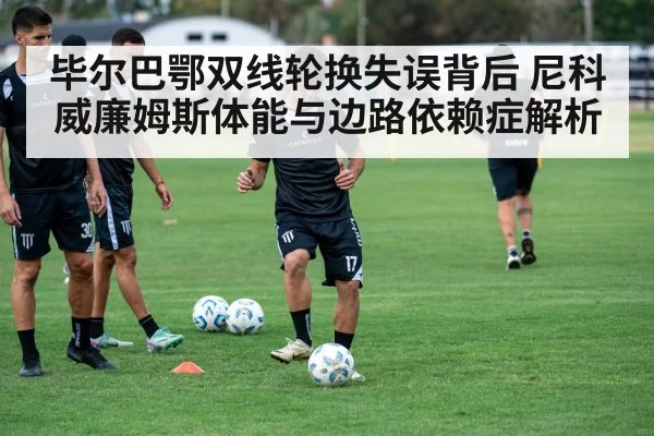 毕尔巴鄂双线轮换失误背后 尼科威廉姆斯体能与边路依赖症解析