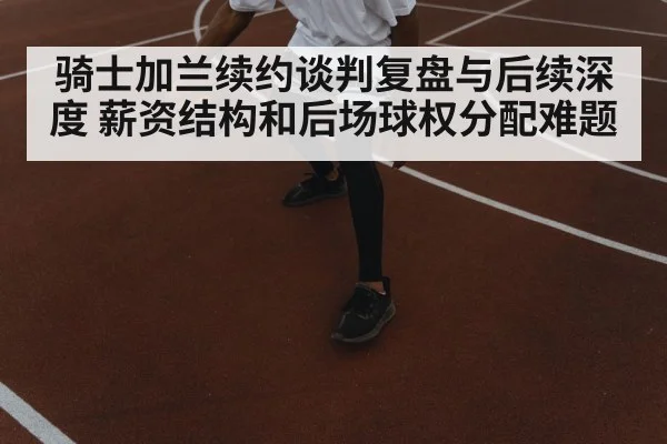 骑士加兰续约谈判复盘与后续深度 薪资结构和后场球权分配难题