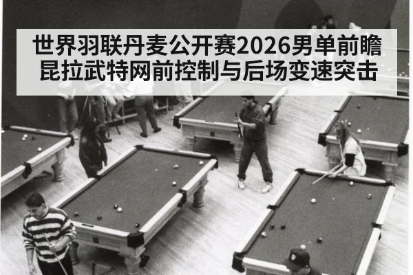 世界羽联丹麦公开赛2026男单前瞻 昆拉武特网前控制与后场变速突击