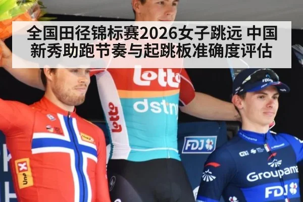 全国田径锦标赛2026女子跳远 中国新秀助跑节奏与起跳板准确度评估