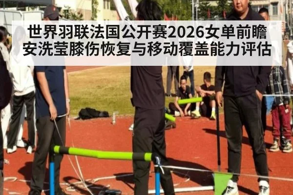 世界羽联法国公开赛2026女单前瞻 安洗莹膝伤恢复与移动覆盖能力评估